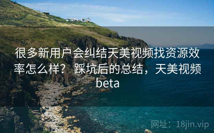 很多新用户会纠结天美视频找资源效率怎么样？ 踩坑后的总结，天美视频beta