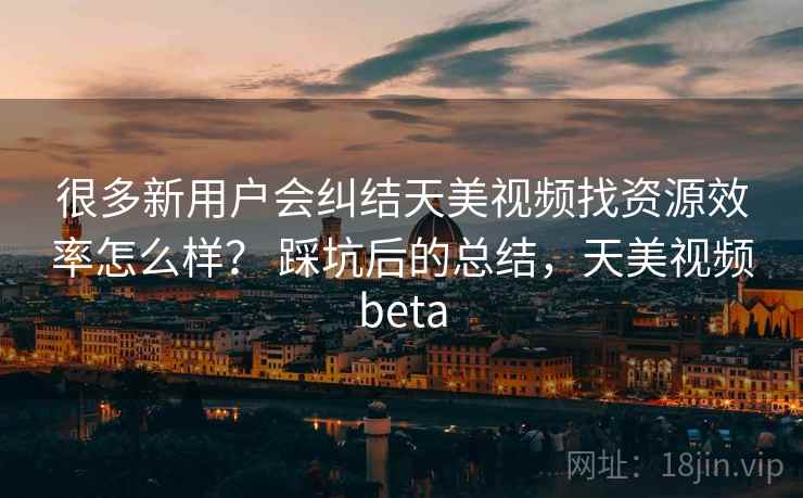 很多新用户会纠结天美视频找资源效率怎么样？ 踩坑后的总结，天美视频beta