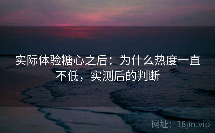 实际体验糖心之后：为什么热度一直不低，实测后的判断