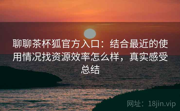 聊聊茶杯狐官方入口：结合最近的使用情况找资源效率怎么样，真实感受总结