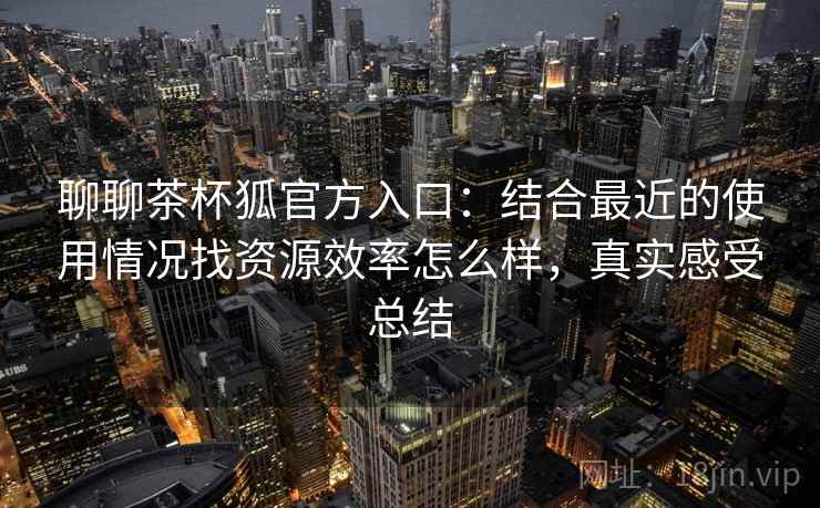 聊聊茶杯狐官方入口：结合最近的使用情况找资源效率怎么样，真实感受总结