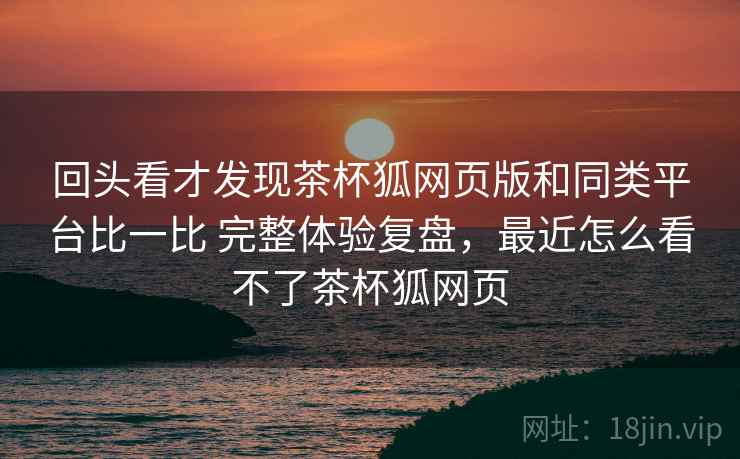 回头看才发现茶杯狐网页版和同类平台比一比 完整体验复盘，最近怎么看不了茶杯狐网页