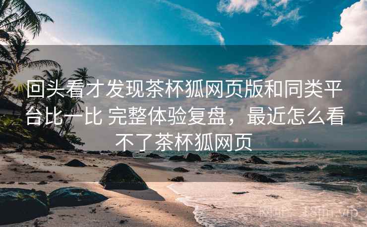 回头看才发现茶杯狐网页版和同类平台比一比 完整体验复盘，最近怎么看不了茶杯狐网页