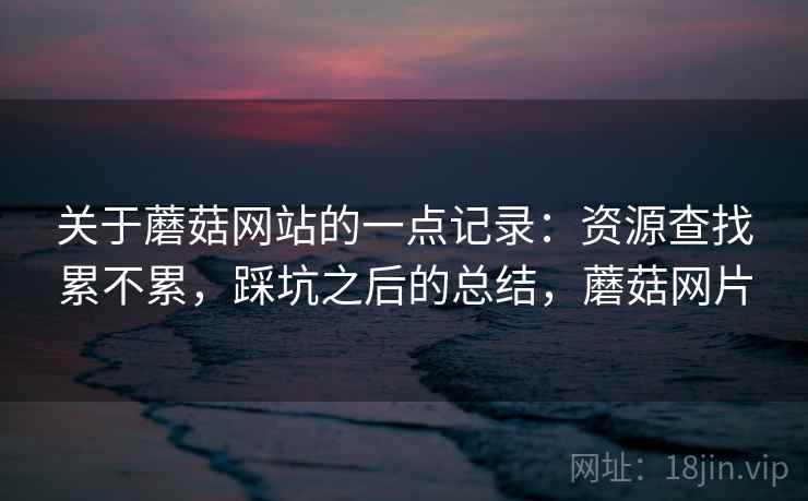 关于蘑菇网站的一点记录：资源查找累不累，踩坑之后的总结，蘑菇网片