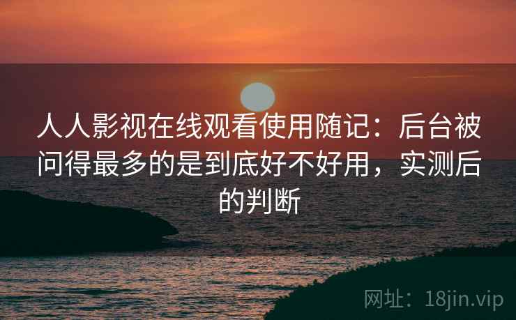 人人影视在线观看使用随记：后台被问得最多的是到底好不好用，实测后的判断