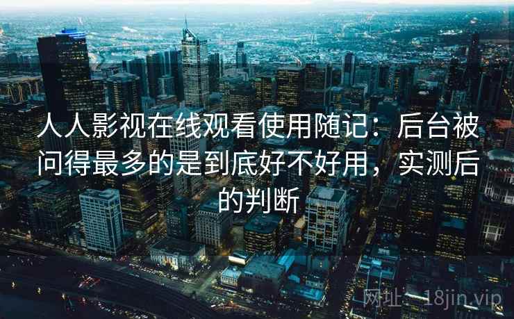 人人影视在线观看使用随记：后台被问得最多的是到底好不好用，实测后的判断