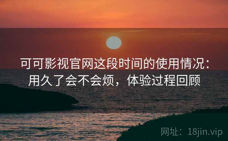 可可影视官网这段时间的使用情况：用久了会不会烦，体验过程回顾