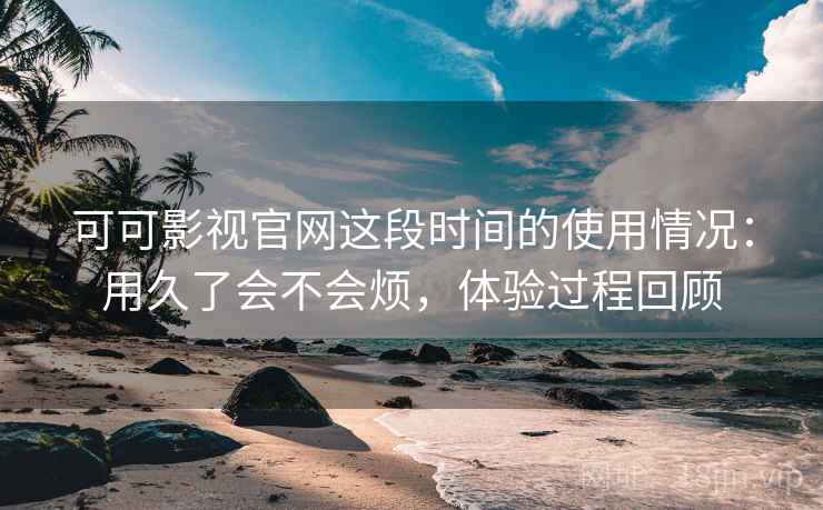 可可影视官网这段时间的使用情况：用久了会不会烦，体验过程回顾