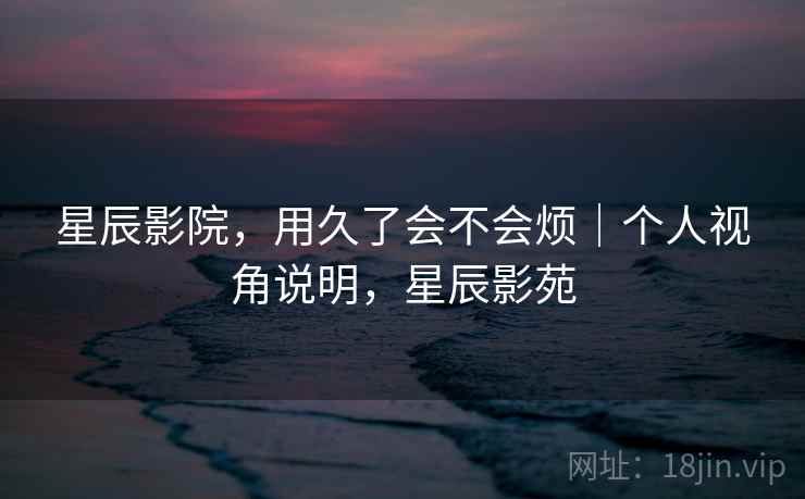 星辰影院，用久了会不会烦｜个人视角说明，星辰影苑