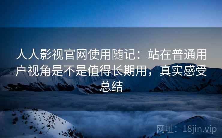 人人影视官网使用随记：站在普通用户视角是不是值得长期用，真实感受总结