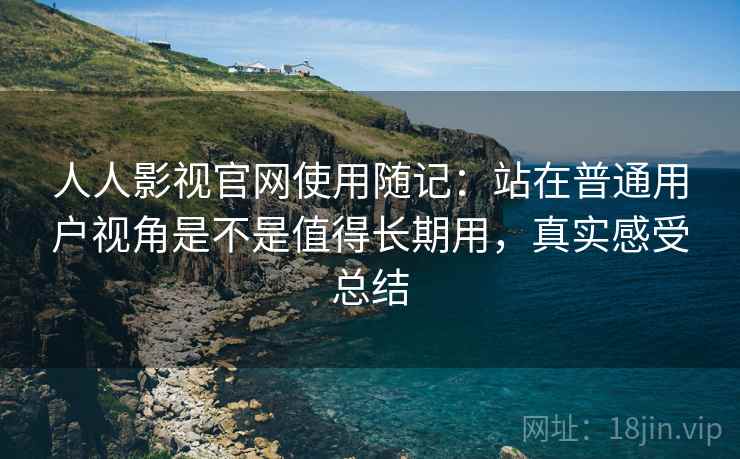 人人影视官网使用随记：站在普通用户视角是不是值得长期用，真实感受总结
