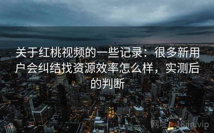 关于红桃视频的一些记录：很多新用户会纠结找资源效率怎么样，实测后的判断