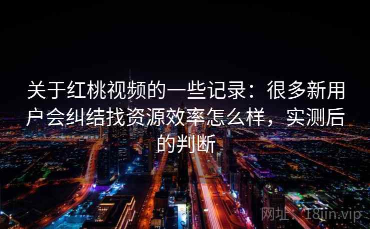 关于红桃视频的一些记录：很多新用户会纠结找资源效率怎么样，实测后的判断