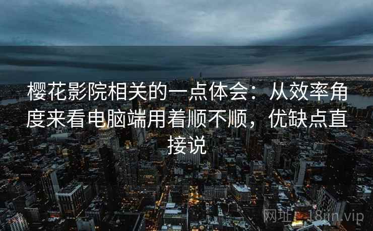 樱花影院相关的一点体会：从效率角度来看电脑端用着顺不顺，优缺点直接说