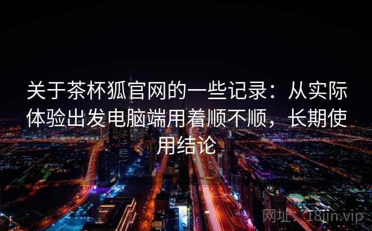 关于茶杯狐官网的一些记录：从实际体验出发电脑端用着顺不顺，长期使用结论