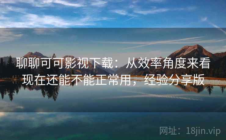 聊聊可可影视下载：从效率角度来看现在还能不能正常用，经验分享版