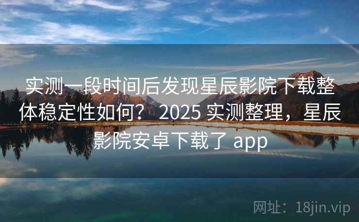 实测一段时间后发现星辰影院下载整体稳定性如何？ 2025 实测整理，星辰影院安卓下载了 app