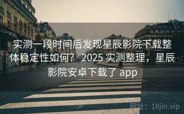 实测一段时间后发现星辰影院下载整体稳定性如何？ 2025 实测整理，星辰影院安卓下载了 app