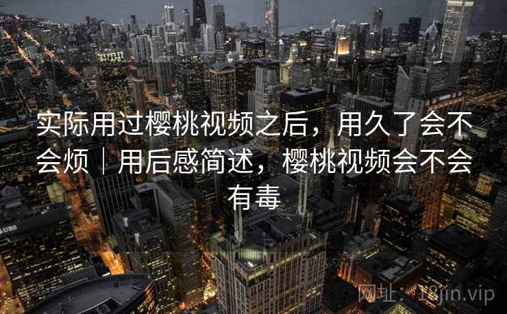 实际用过樱桃视频之后，用久了会不会烦｜用后感简述，樱桃视频会不会有毒