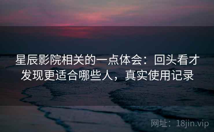 星辰影院相关的一点体会：回头看才发现更适合哪些人，真实使用记录