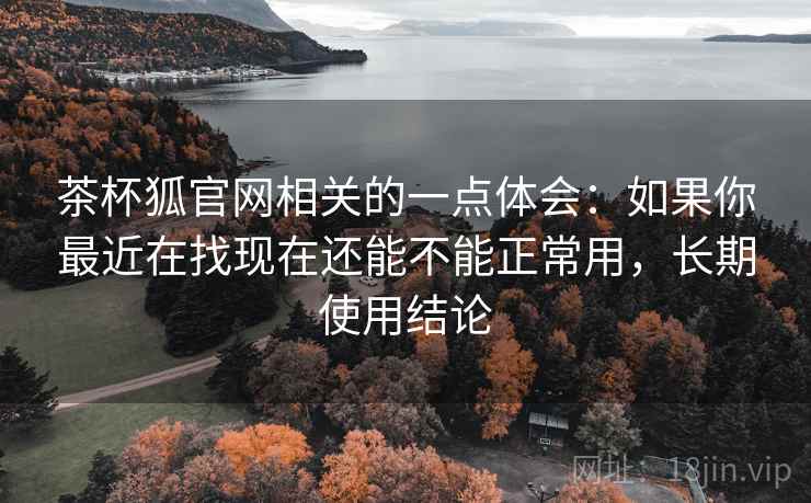 茶杯狐官网相关的一点体会：如果你最近在找现在还能不能正常用，长期使用结论