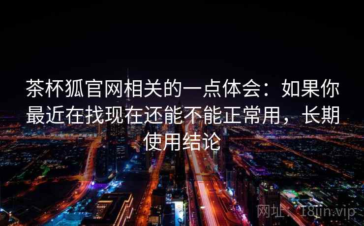 茶杯狐官网相关的一点体会：如果你最近在找现在还能不能正常用，长期使用结论