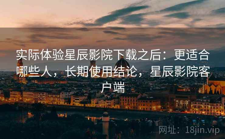 实际体验星辰影院下载之后：更适合哪些人，长期使用结论，星辰影院客户端