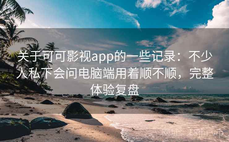 关于可可影视app的一些记录：不少人私下会问电脑端用着顺不顺，完整体验复盘