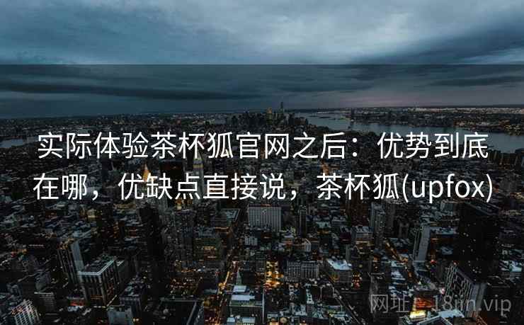 实际体验茶杯狐官网之后：优势到底在哪，优缺点直接说，茶杯狐(upfox)