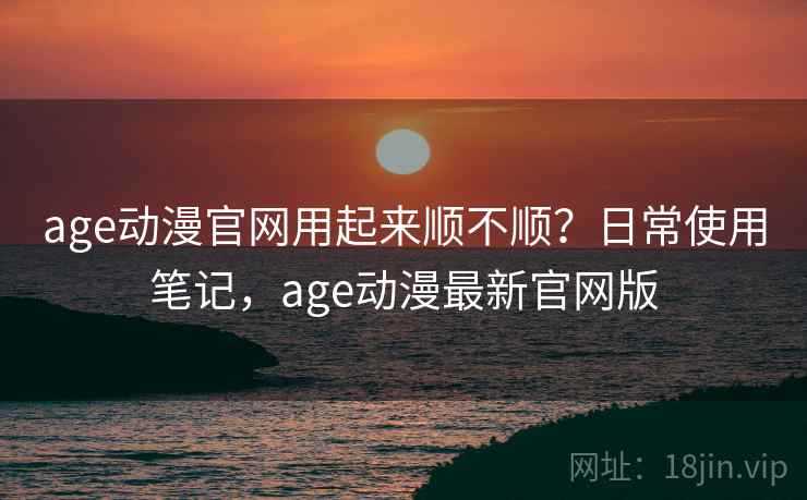 age动漫官网用起来顺不顺？日常使用笔记，age动漫最新官网版