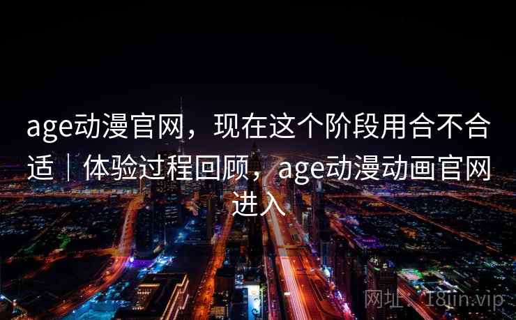 age动漫官网，现在这个阶段用合不合适｜体验过程回顾，age动漫动画官网进入