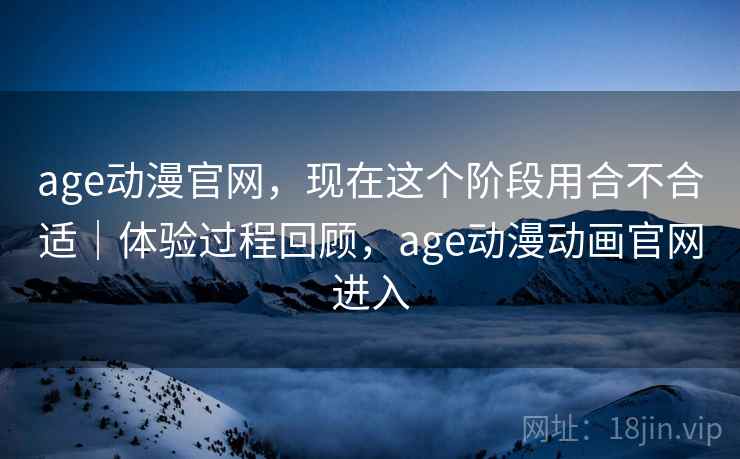 age动漫官网，现在这个阶段用合不合适｜体验过程回顾，age动漫动画官网进入