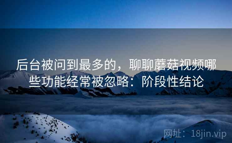 后台被问到最多的，聊聊蘑菇视频哪些功能经常被忽略：阶段性结论